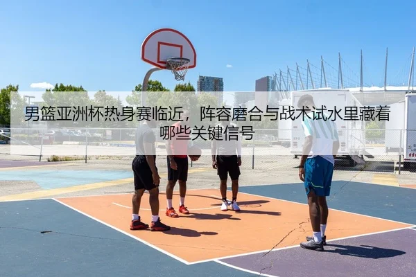 男篮亚洲杯热身赛临近，阵容磨合与战术试水里藏着哪些关键信号
